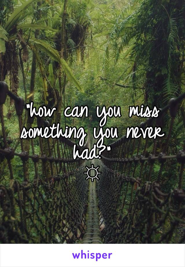 
"how can you miss something you never had?"
☼