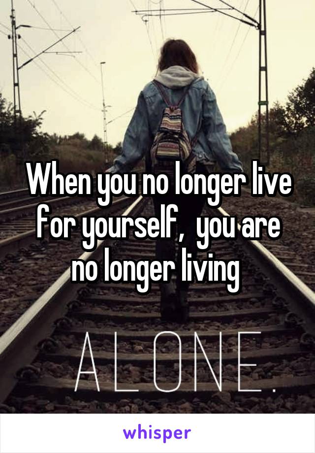 When you no longer live for yourself,  you are no longer living 