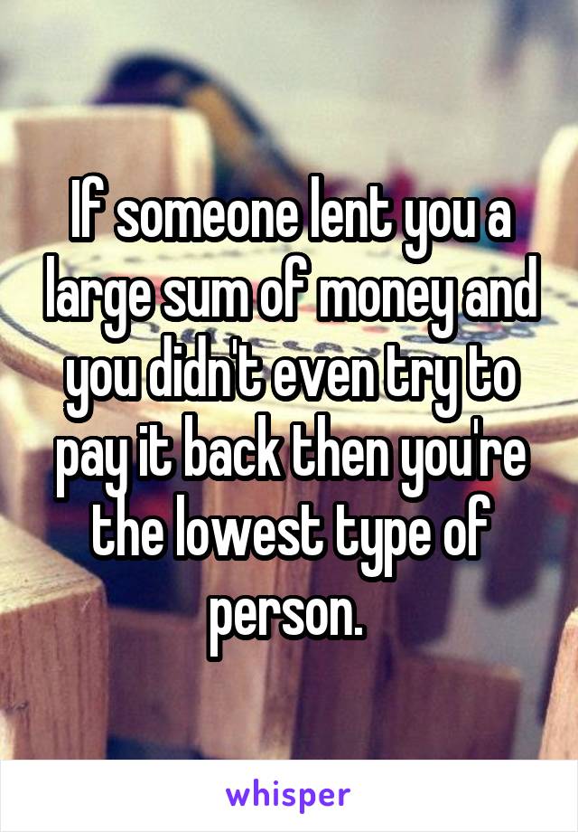 If someone lent you a large sum of money and you didn't even try to pay it back then you're the lowest type of person. 