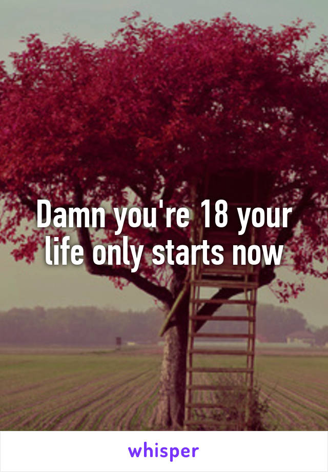 Damn you're 18 your life only starts now