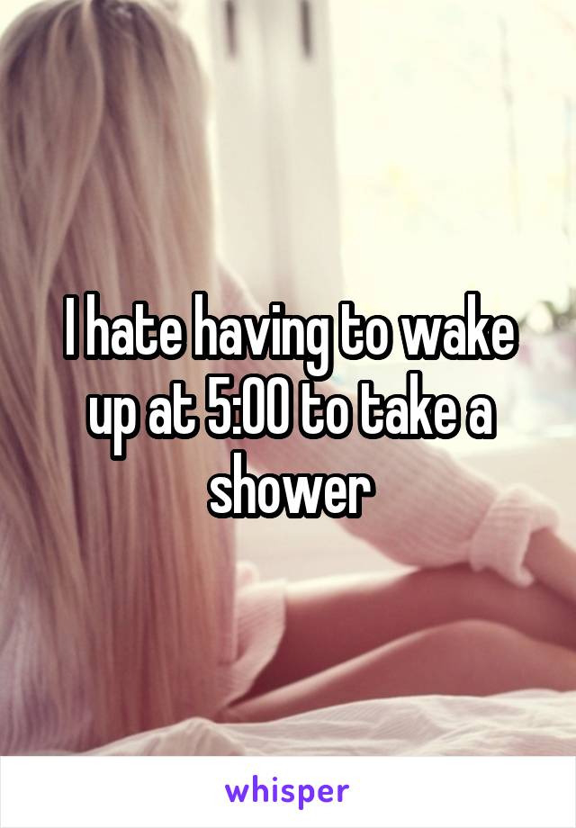 I hate having to wake up at 5:00 to take a shower