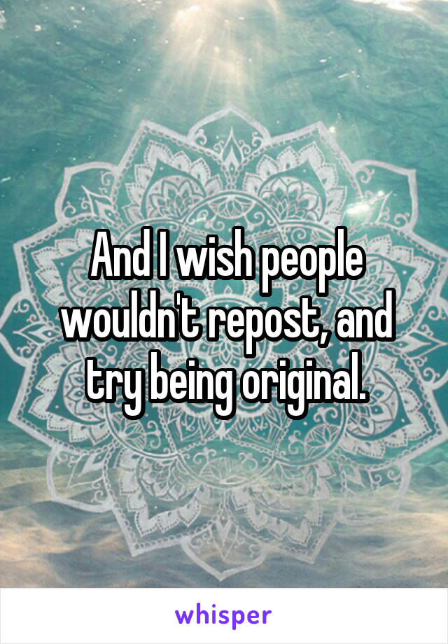 And I wish people wouldn't repost, and try being original.