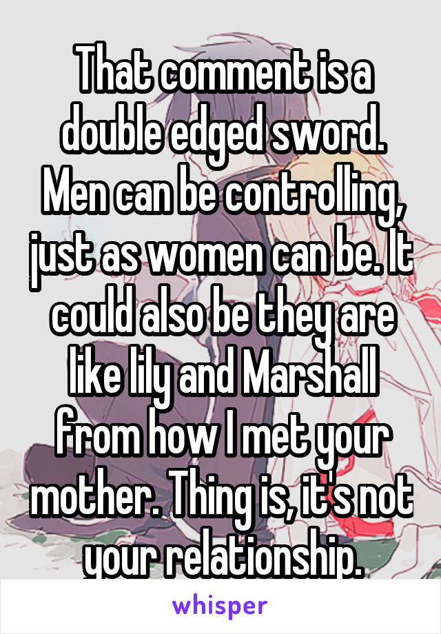 That comment is a double edged sword. Men can be controlling, just as women can be. It could also be they are like lily and Marshall from how I met your mother. Thing is, it's not your relationship.