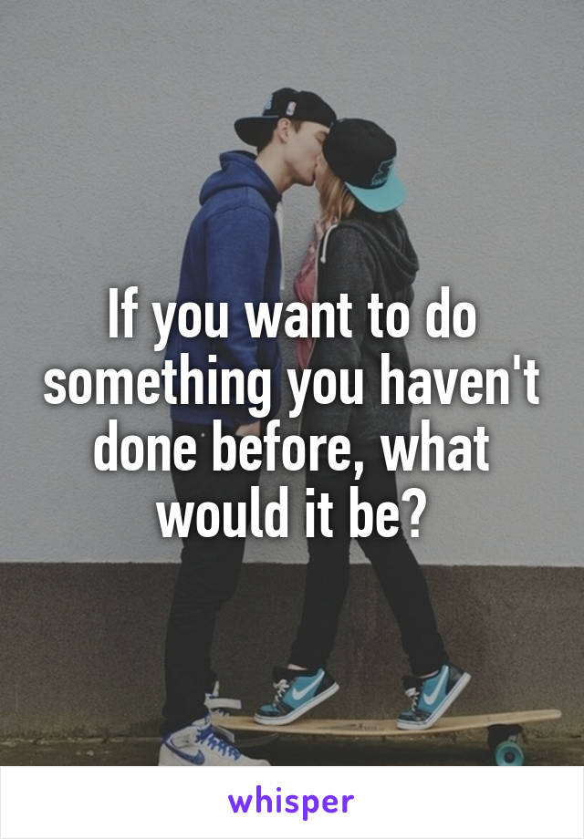 If you want to do something you haven't done before, what would it be?