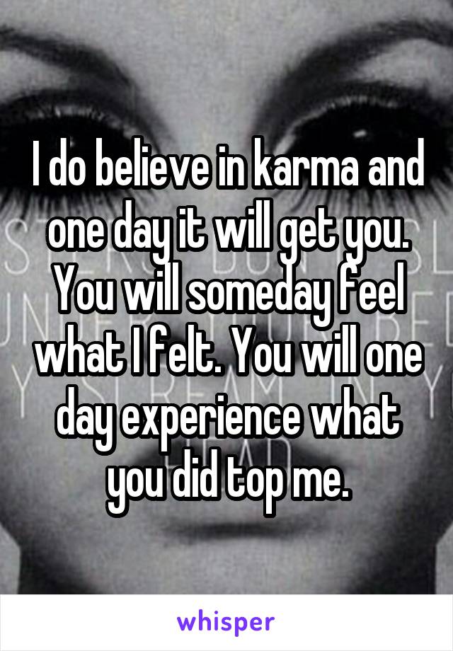 I do believe in karma and one day it will get you. You will someday feel what I felt. You will one day experience what you did top me.