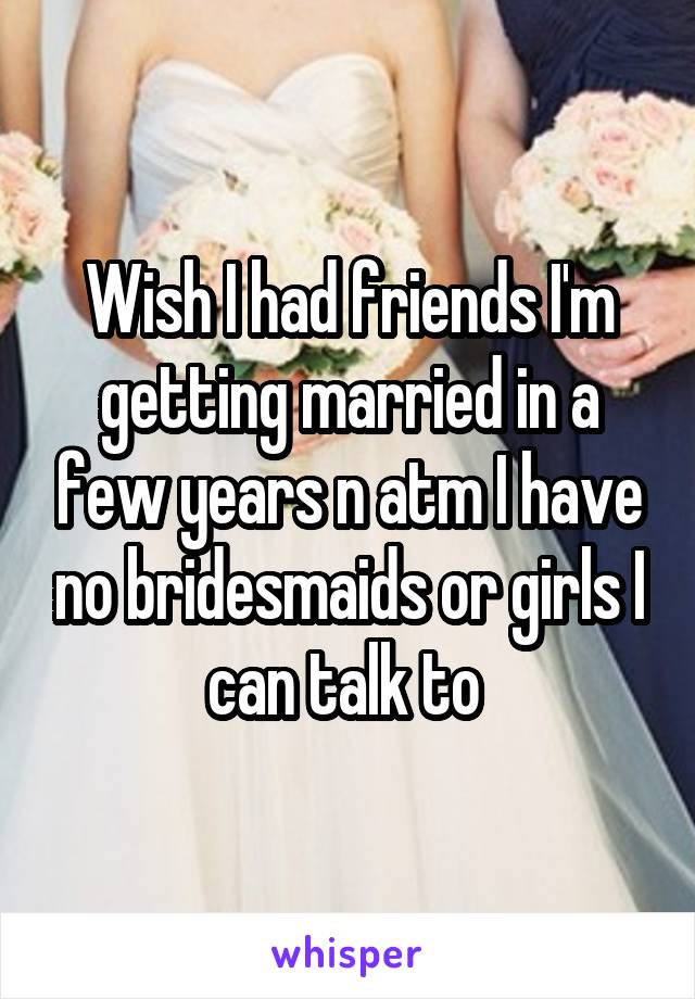 Wish I had friends I'm getting married in a few years n atm I have no bridesmaids or girls I can talk to 