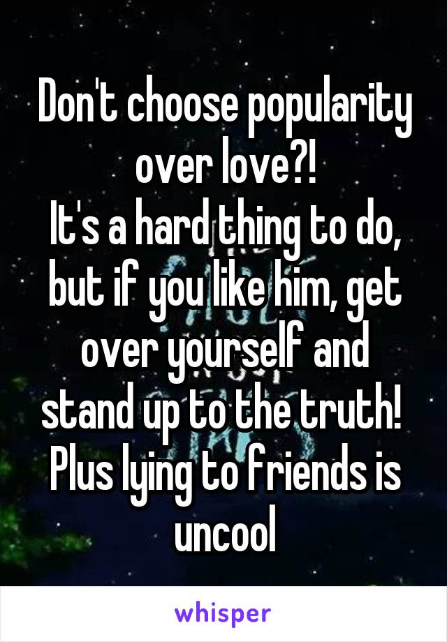 Don't choose popularity over love?!
It's a hard thing to do, but if you like him, get over yourself and stand up to the truth! 
Plus lying to friends is uncool