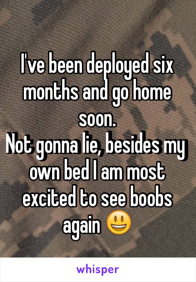 I've been deployed six months and go home soon. 
Not gonna lie, besides my own bed I am most excited to see boobs again 😃