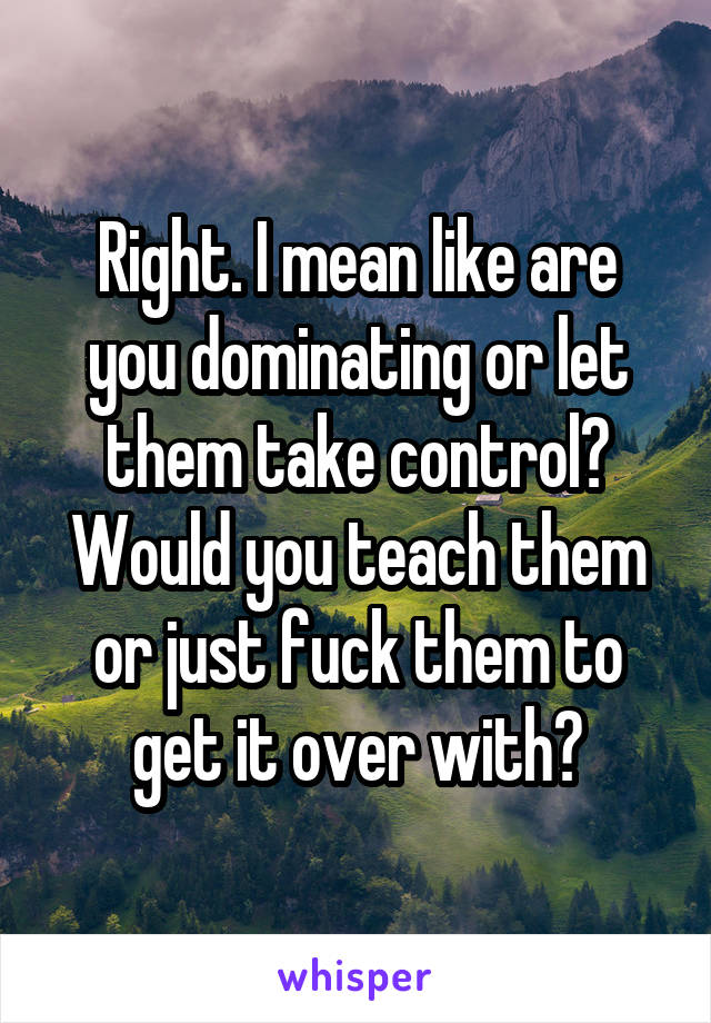 Right. I mean like are you dominating or let them take control? Would you teach them or just fuck them to get it over with?