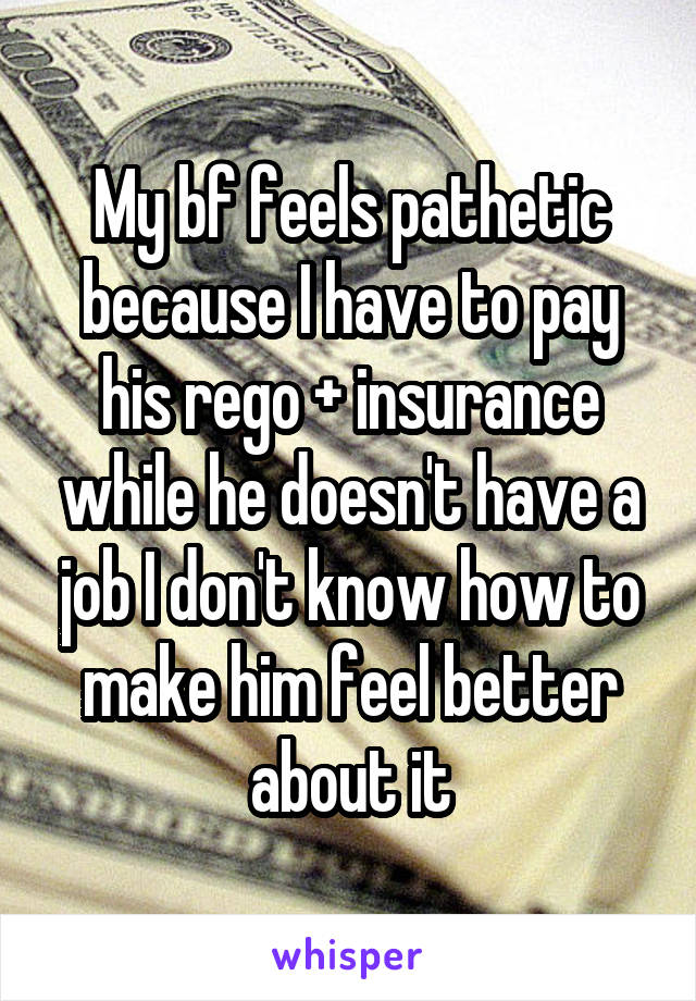 My bf feels pathetic because I have to pay his rego + insurance while he doesn't have a job I don't know how to make him feel better about it