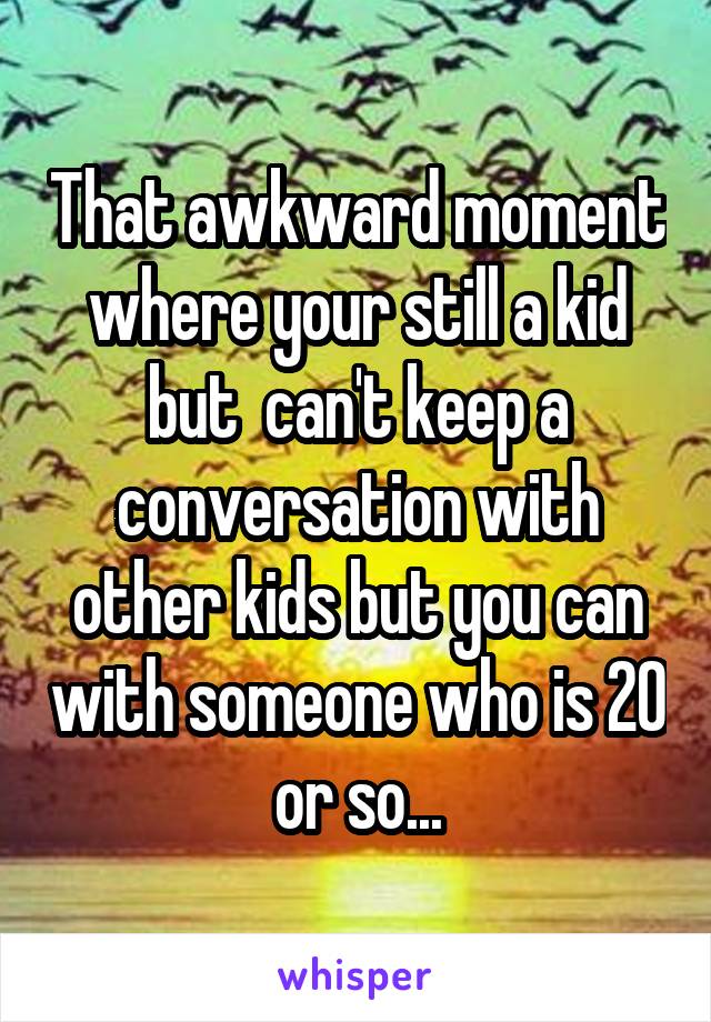 That awkward moment where your still a kid but  can't keep a conversation with other kids but you can with someone who is 20 or so...