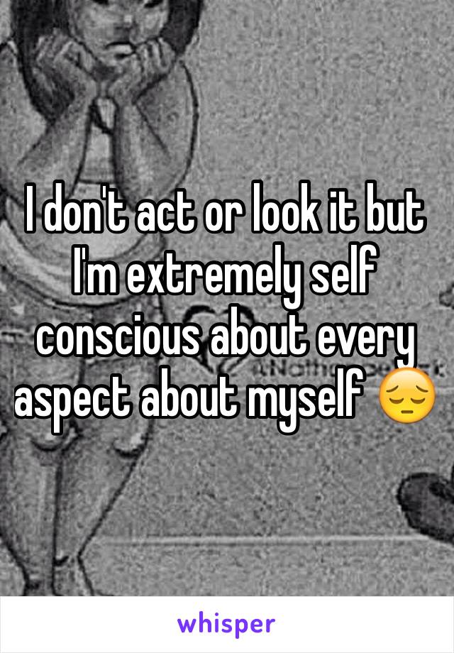 I don't act or look it but I'm extremely self conscious about every aspect about myself 😔