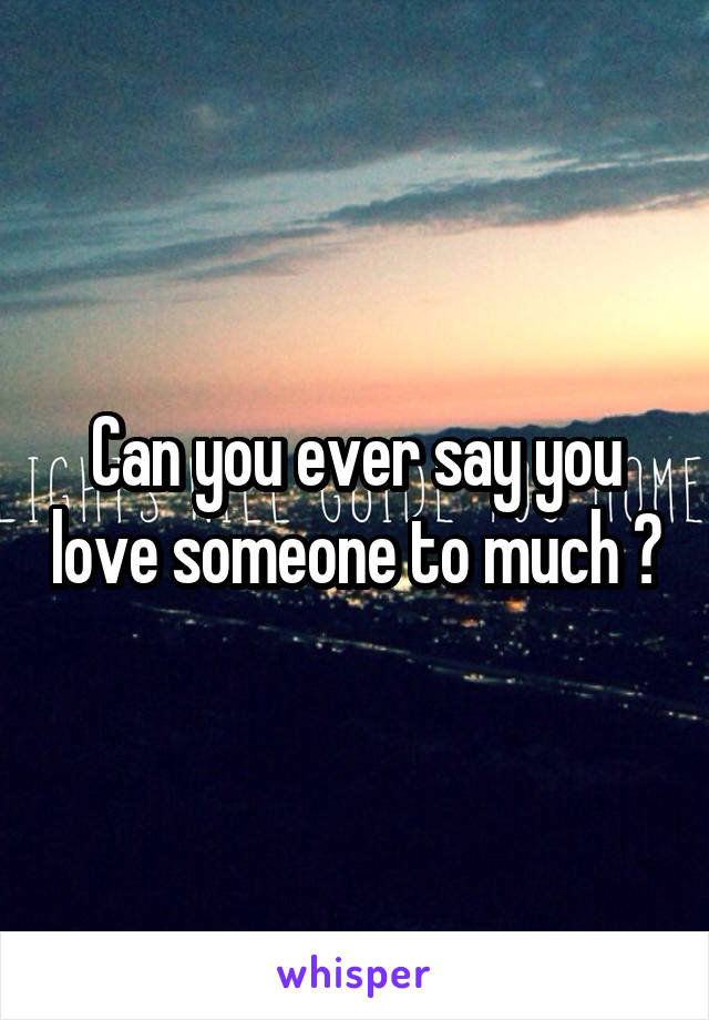 Can you ever say you love someone to much ?