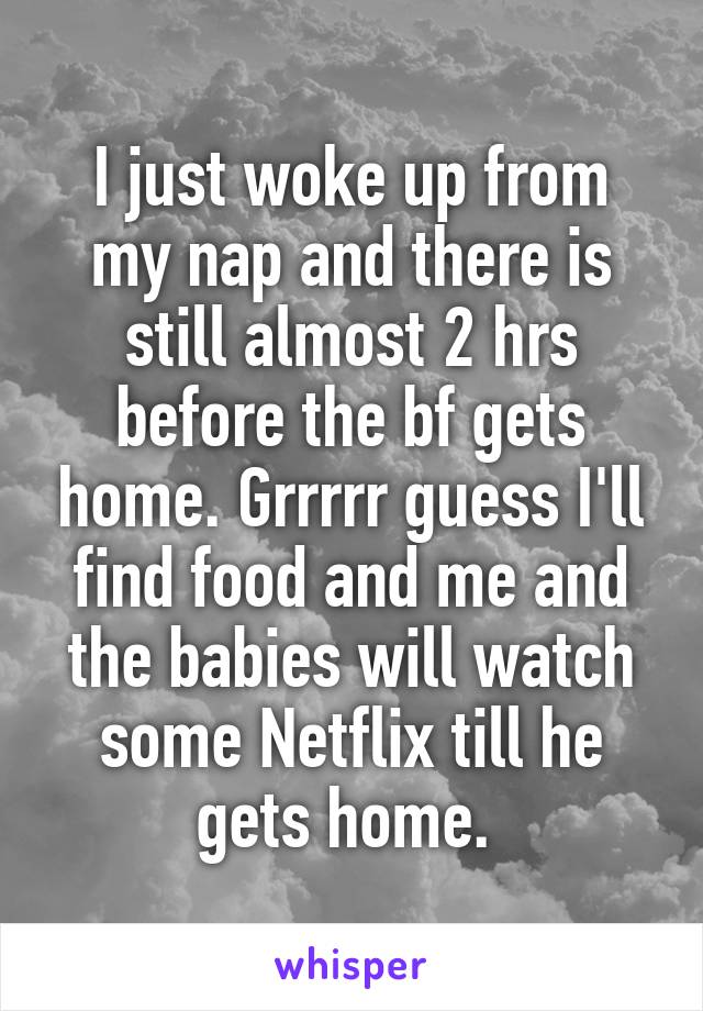 I just woke up from my nap and there is still almost 2 hrs before the bf gets home. Grrrrr guess I'll find food and me and the babies will watch some Netflix till he gets home. 