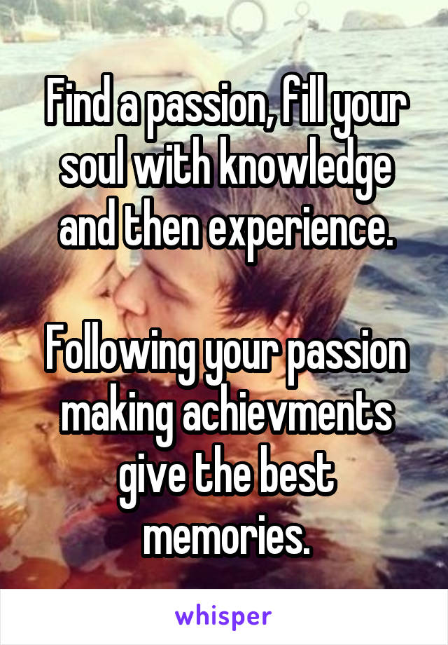 Find a passion, fill your soul with knowledge and then experience.

Following your passion making achievments give the best memories.