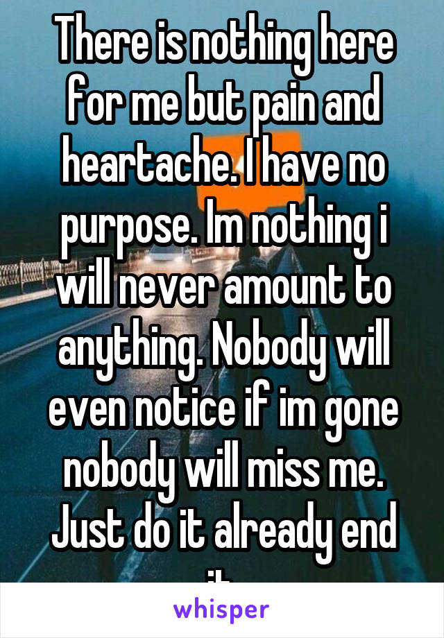 There is nothing here for me but pain and heartache. I have no purpose. Im nothing i will never amount to anything. Nobody will even notice if im gone nobody will miss me. Just do it already end it.