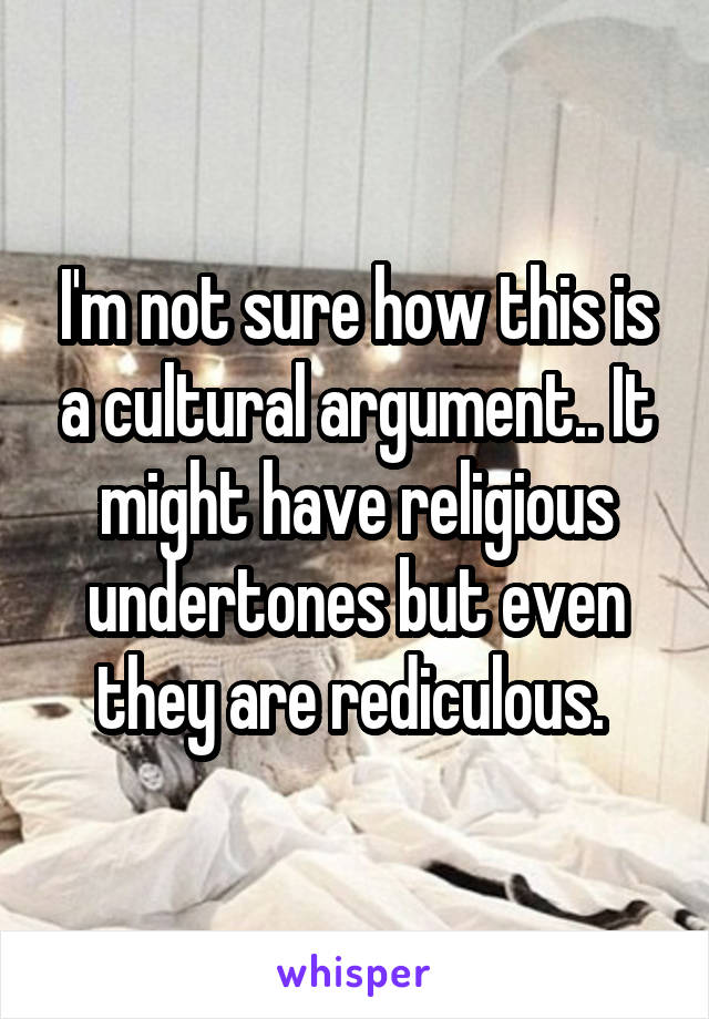 I'm not sure how this is a cultural argument.. It might have religious undertones but even they are rediculous. 