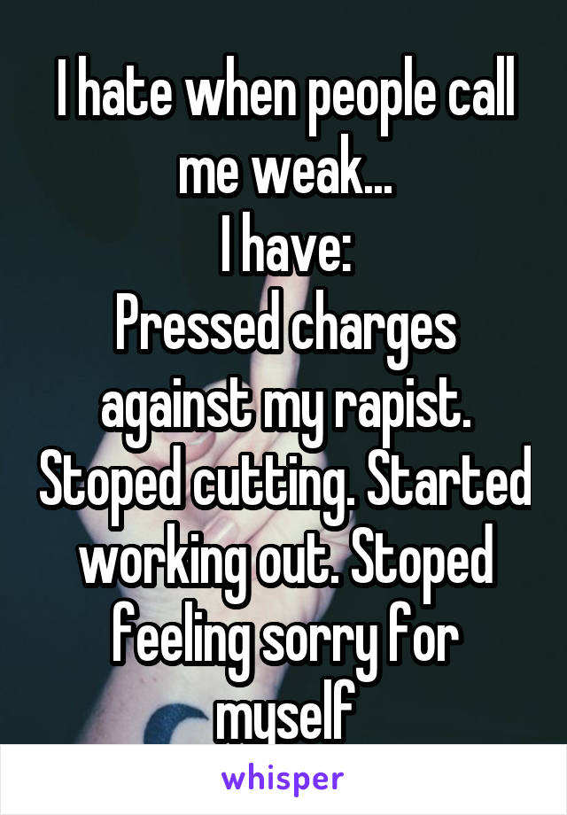 I hate when people call me weak...
I have:
Pressed charges against my rapist. Stoped cutting. Started working out. Stoped feeling sorry for myself