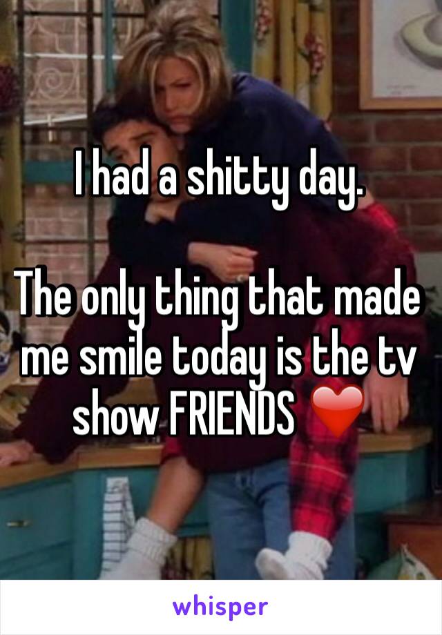 I had a shitty day. 

The only thing that made me smile today is the tv show FRIENDS ❤️