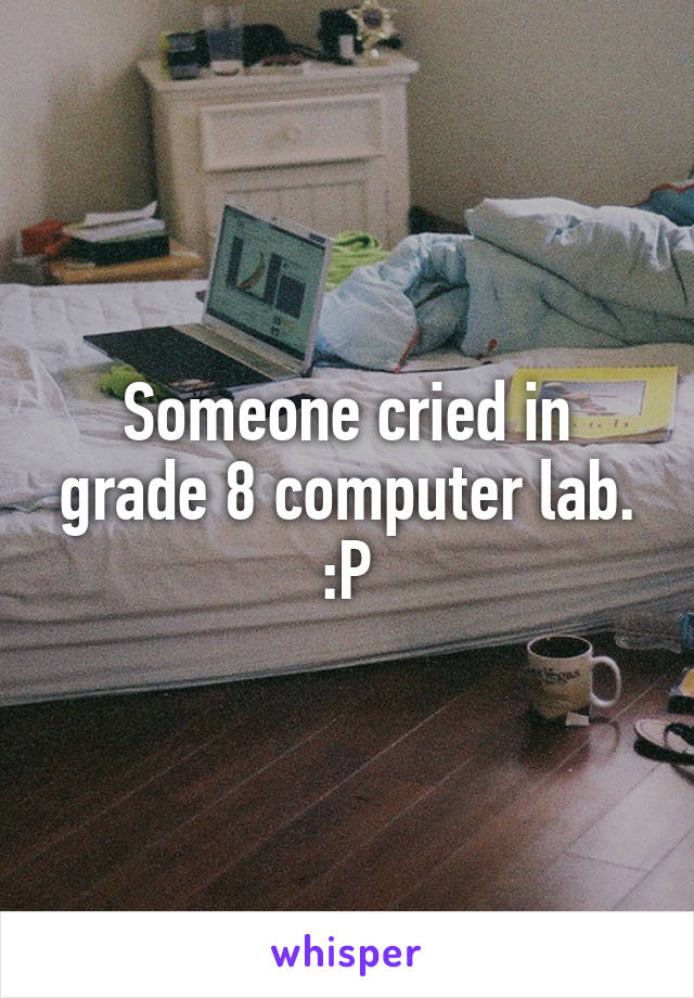 Someone cried in grade 8 computer lab. :P