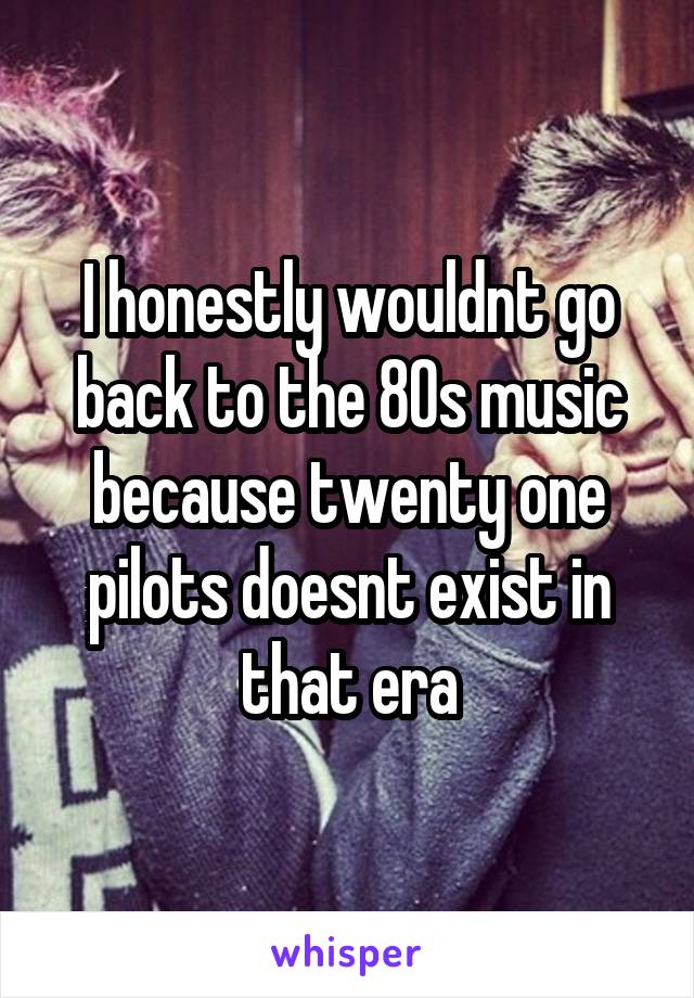 I honestly wouldnt go back to the 80s music because twenty one pilots doesnt exist in that era