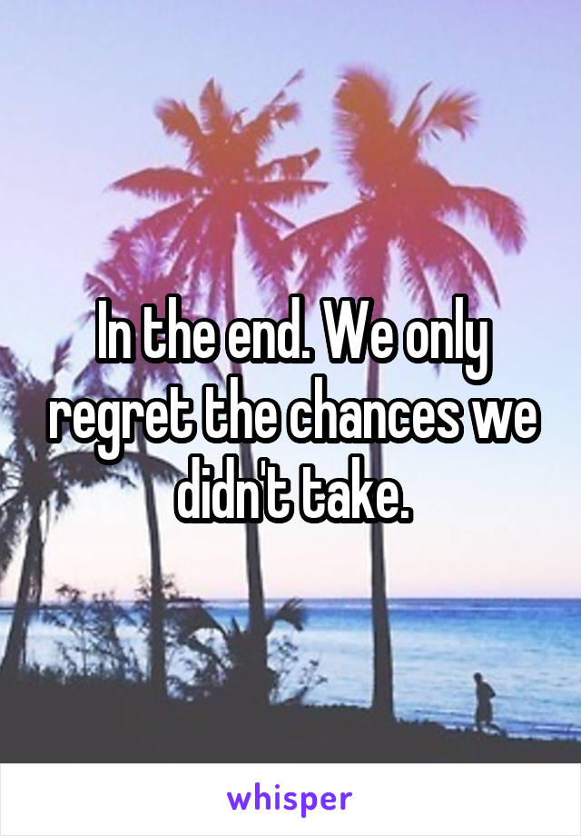 In the end. We only regret the chances we didn't take.