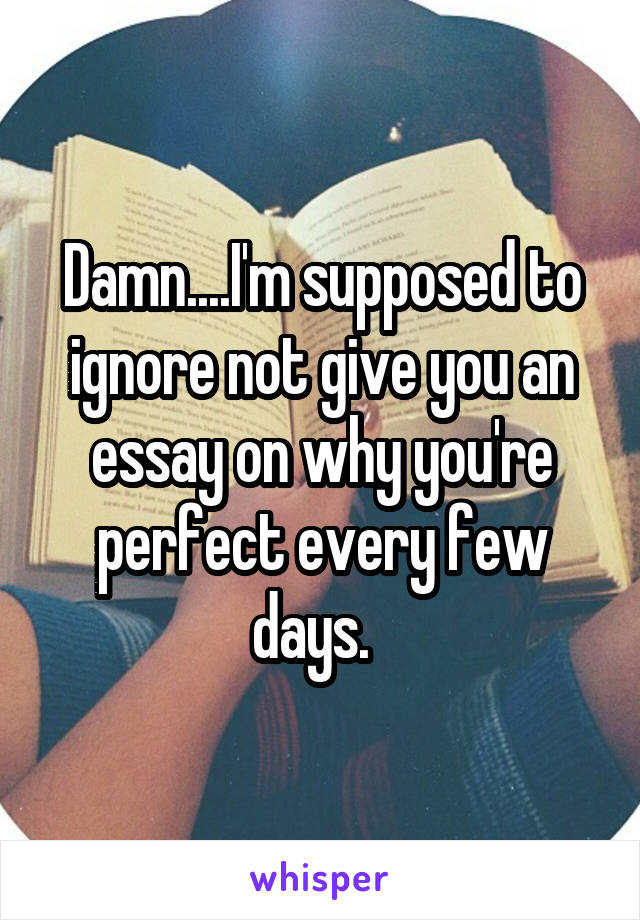 Damn....I'm supposed to ignore not give you an essay on why you're perfect every few days.  