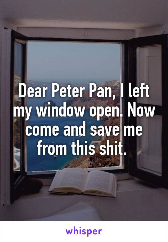 Dear Peter Pan, I left my window open. Now come and save me from this shit. 