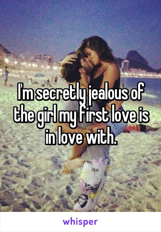 I'm secretly jealous of the girl my first love is in love with.