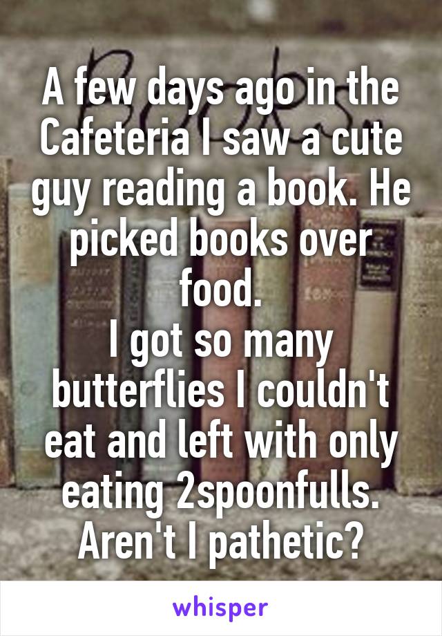 A few days ago in the Cafeteria I saw a cute guy reading a book. He picked books over food.
I got so many butterflies I couldn't eat and left with only eating 2spoonfulls. Aren't I pathetic?