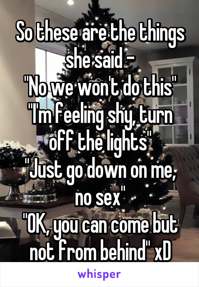 So these are the things she said -
"No we won't do this"
"I'm feeling shy, turn off the lights"
"Just go down on me, no sex"
"OK, you can come but not from behind" xD