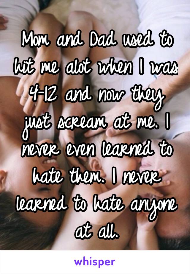 Mom and Dad used to hit me alot when I was 4-12 and now they just scream at me. I never even learned to hate them. I never learned to hate anyone at all.