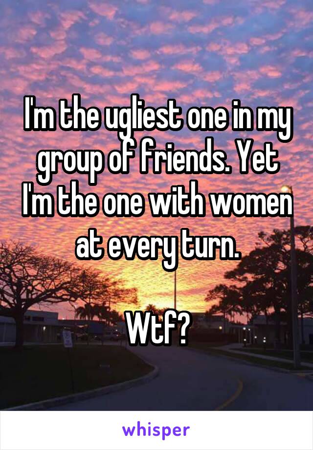 I'm the ugliest one in my group of friends. Yet I'm the one with women at every turn.

Wtf?