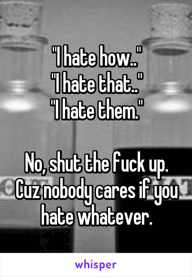 "I hate how.."
"I hate that.."
"I hate them."

No, shut the fuck up. Cuz nobody cares if you hate whatever.