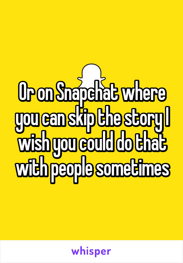 Or on Snapchat where you can skip the story I wish you could do that with people sometimes