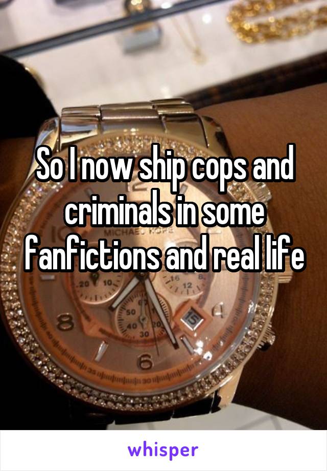 So I now ship cops and criminals in some fanfictions and real life 