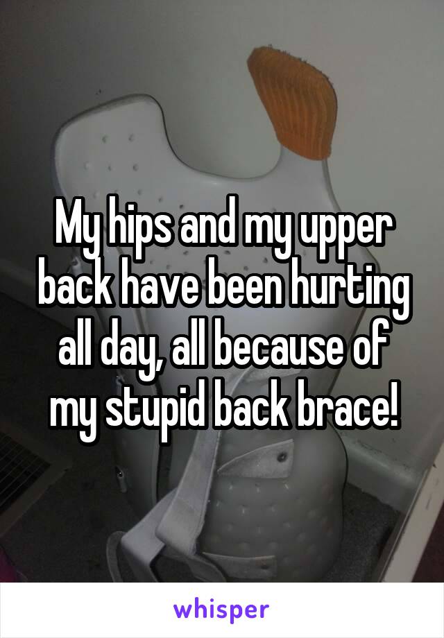 My hips and my upper back have been hurting all day, all because of my stupid back brace!