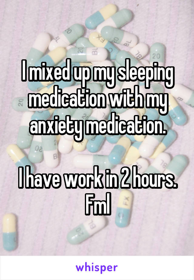 I mixed up my sleeping medication with my anxiety medication.

I have work in 2 hours.
Fml