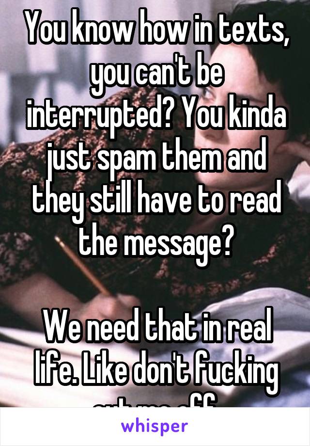 You know how in texts, you can't be interrupted? You kinda just spam them and they still have to read the message?

We need that in real life. Like don't fucking cut me off.