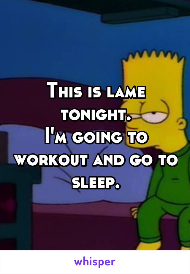 This is lame tonight.
I'm going to workout and go to sleep.