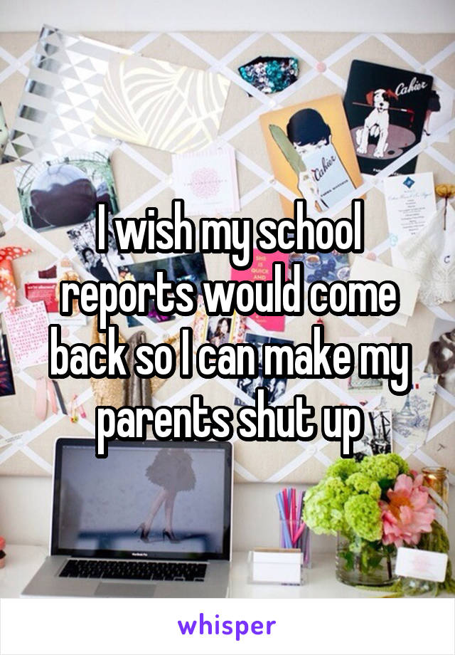 I wish my school reports would come back so I can make my parents shut up