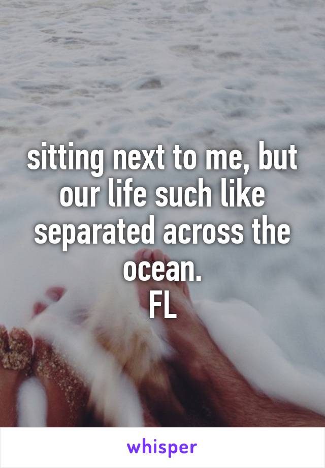 sitting next to me, but our life such like separated across the ocean.
FL