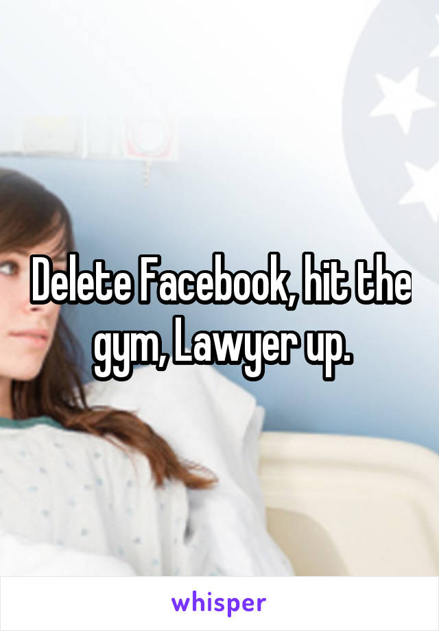 Delete Facebook, hit the gym, Lawyer up.