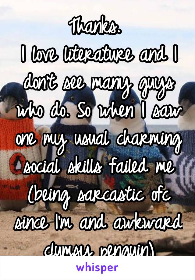 Thanks. 
I love literature and I don't see many guys who do. So when I saw one my usual charming social skills failed me (being sarcastic ofc since I'm and awkward clumsy penguin)