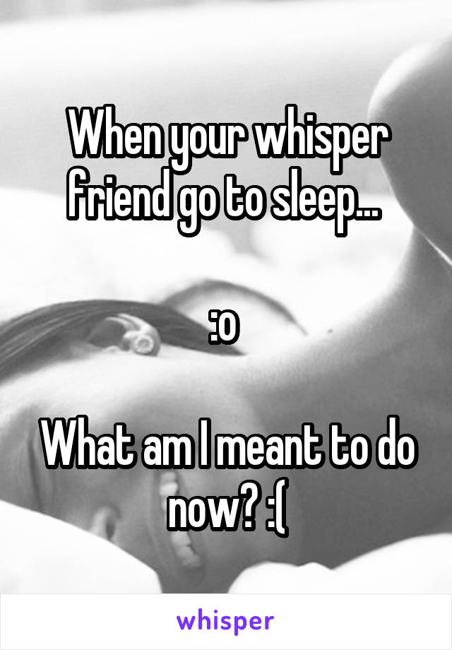 When your whisper friend go to sleep... 

:o 

What am I meant to do now? :(