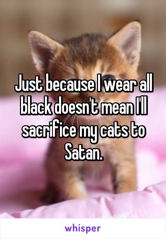 Just because I wear all black doesn't mean I'll sacrifice my cats to Satan.