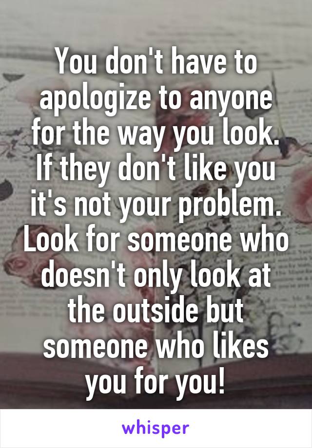 You don't have to apologize to anyone for the way you look. If they don't like you it's not your problem. Look for someone who doesn't only look at the outside but someone who likes you for you!