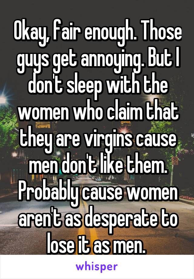 Okay, fair enough. Those guys get annoying. But I don't sleep with the women who claim that they are virgins cause men don't like them. Probably cause women aren't as desperate to lose it as men. 