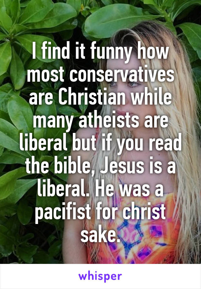 I find it funny how most conservatives are Christian while many atheists are liberal but if you read the bible, Jesus is a liberal. He was a pacifist for christ sake.