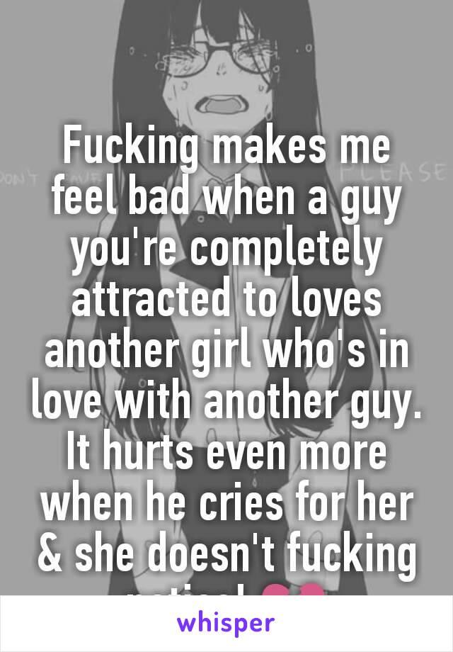 Fucking makes me feel bad when a guy you're completely attracted to loves another girl who's in love with another guy. It hurts even more when he cries for her & she doesn't fucking notice! 💔